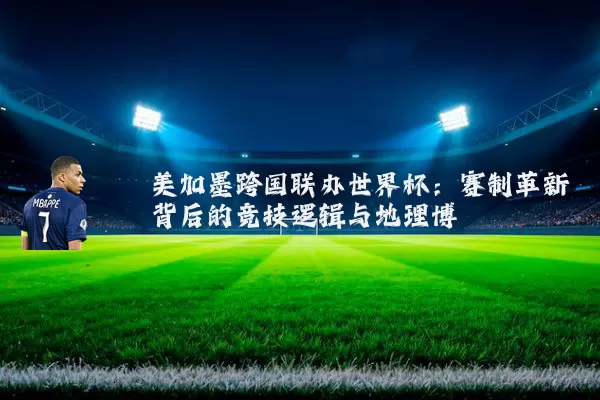 美加墨跨国联办世界杯：赛制革新背后的竞技逻辑与地理博弈